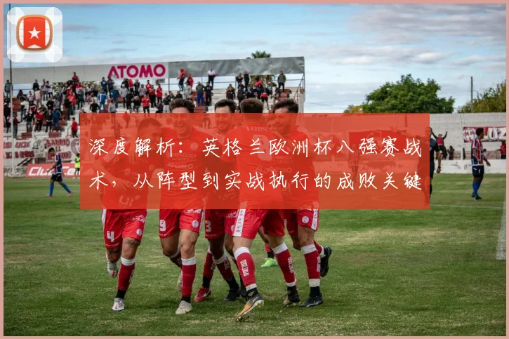 深度解析:英格兰欧洲杯八强赛战术,从阵型到实战执行的成败关键
