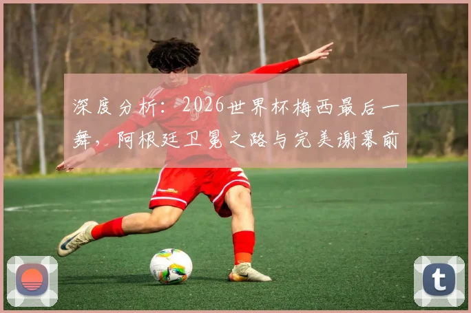 深度分析：2026世界杯梅西最后一舞，阿根廷卫冕之路与完美谢幕前景