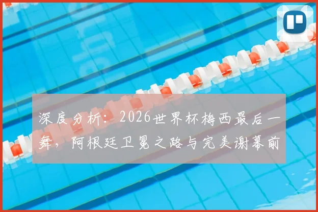 深度分析：2026世界杯梅西最后一舞，阿根廷卫冕之路与完美谢幕前景