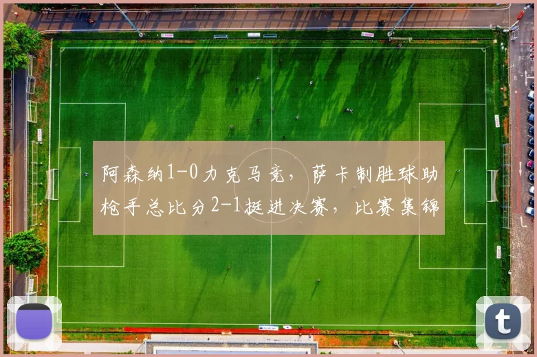 阿森纳1-0力克马竞，萨卡制胜球助枪手总比分2-1挺进决赛，比赛集锦回顾