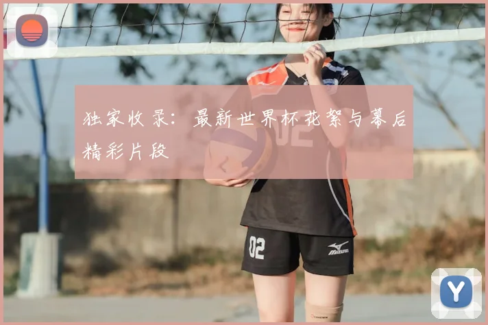 独家收录：最新世界杯花絮与幕后精彩片段