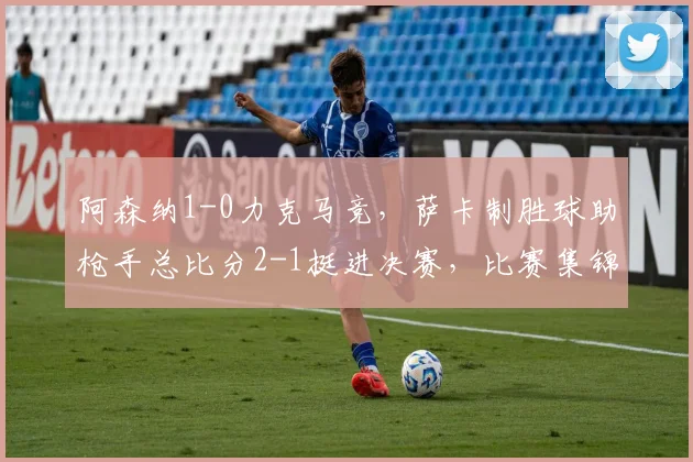 阿森纳1-0力克马竞,萨卡制胜球助枪手总比分2-1挺进决赛,比赛集锦回顾