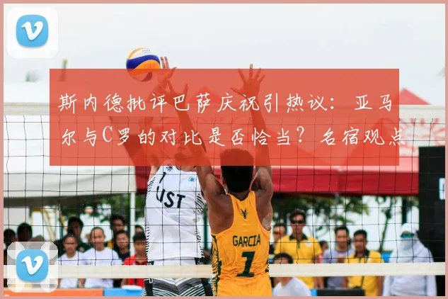斯内德批评巴萨庆祝引热议：亚马尔与C罗的对比是否恰当？名宿观点深度解析