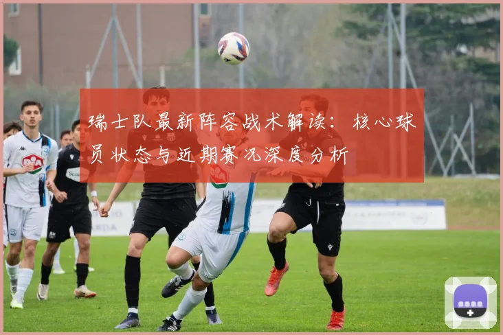 瑞士队最新阵容战术解读：核心球员状态与近期赛况深度分析
