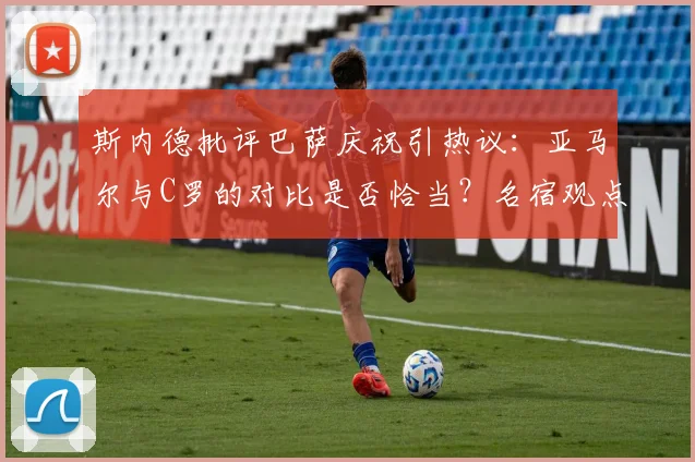 斯内德批评巴萨庆祝引热议：亚马尔与C罗的对比是否恰当？名宿观点深度解析