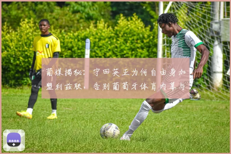 葡媒揭秘：守田英正为何自由身加盟利兹联，告别葡萄牙体育内幕与英超前景分析