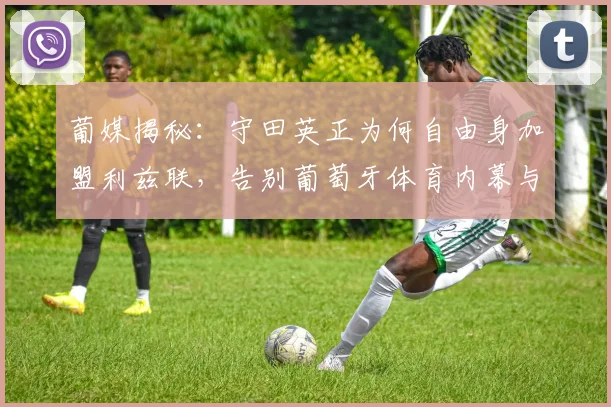 葡媒揭秘：守田英正为何自由身加盟利兹联，告别葡萄牙体育内幕与英超前景分析